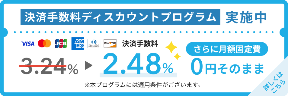 決済手数料ディスカウントプログラム実施中！Visa・Mastercard®・JCB・American Express・Diners club・Discoverの決済手数料が3.24％から2.48％になります。さらに月額固定費は0円そのまま。本プログラムには適用条件がございます。詳しくはこちら。